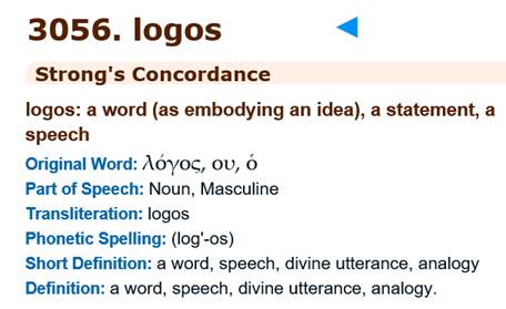 May be an image of text that says '3056. logos Strong's Concordance logos: a word (as embodying an idea), a statement, a speech Original Word: λόγος, ου, ό Part of Speech: Noun, Masculine Transliteration: logos Phonetic Spelling: (log'-os) Short Definition: a word, speech, divine utterance, analogy Definition: a word, speech, divine utterance, analogy.'